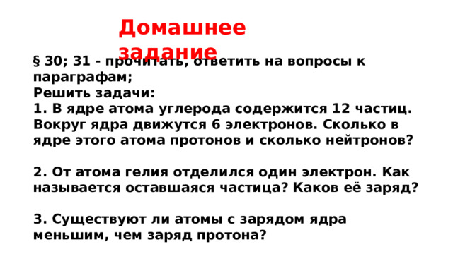 Домашнее задание § 30; 31 - прочитать, ответить на вопросы к параграфам; Решить задачи: 1. В ядре атома углерода содержится 12 частиц. Вокруг ядра движутся 6 электронов. Сколько в ядре этого атома протонов и сколько нейтронов?  2. От атома гелия отделился один электрон. Как называется оставшаяся частица? Каков её заряд?  3. Существуют ли атомы с зарядом ядра меньшим, чем заряд протона? 