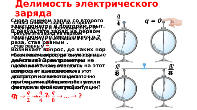 Делимость электрического заряда   q = 0   Cнова снимем заряд со второго электрометра и повторим опыт. В результате заряд на первом электрометре уменьшился в 2 раза, став равным . Возникает вопрос, до каких пор мы можем повторять указанные действия? Электрометры не позволяют нам ответить на этот вопрос, т. к. являются достаточно неточными приборами. Как же поступили физики в этой ситуации? q … ?      