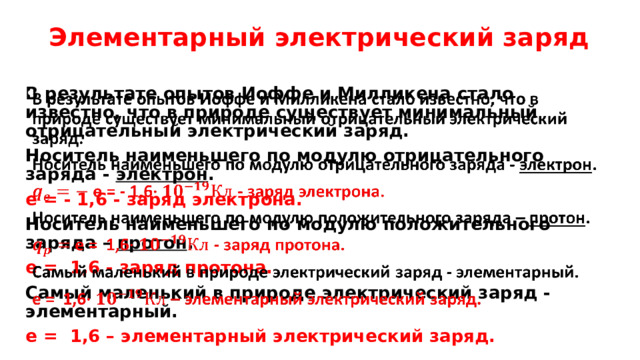 Элементарный электрический заряд В результате опытов Иоффе и Милликена стало известно, что в природе существует минимальный отрицательный электрический заряд.   Носитель наименьшего по модулю отрицательного заряда - электрон . е = - 1,6 - заряд электрона.  Носитель наименьшего по модулю положительного заряда – протон . е = 1,6 - заряд протона. Самый маленький в природе электрический заряд - элементарный. е = 1,6 – элементарный электрический заряд.  