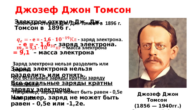 Джозеф Джон Томсон Электрон открыл Дж. Дж. Томсон в 1896 г.     - е = - 1,6 - заряд электрона.  = 9,1 – масса электрона  Заряд электрона нельзя разделить или отнять. Все остальные заряды кратны заряду электрона.  Например, заряд не может быть равен - 0,5е или -1,2е. Джозеф Джон Томсон (1856 — 1940гг.) британский физик   