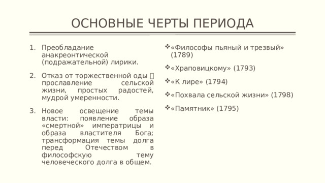 ОСНОВНЫЕ ЧЕРТЫ ПЕРИОДА Преобладание анакреонтической (подражательной) лирики. Отказ от торжественной оды  прославление сельской жизни, простых радостей, мудрой умеренности. Новое освещение темы власти: появление образа «смертной» императрицы и образа властителя Бога; трансформация темы долга перед Отечеством в философскую тему человеческого долга в общем. «Философы пьяный и трезвый» (1789) «Храповицкому» (1793) «К лире» (1794) «Похвала сельской жизни» (1798) «Памятник» (1795) 