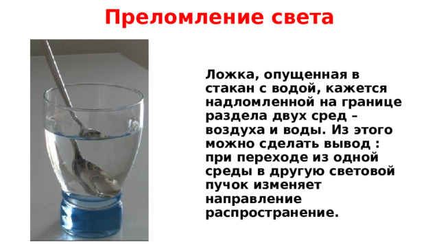 Преломление света Ложка, опущенная в стакан с водой, кажется надломленной на границе раздела двух сред – воздуха и воды. Из этого можно сделать вывод : при переходе из одной среды в другую световой пучок изменяет направление распространение. 
