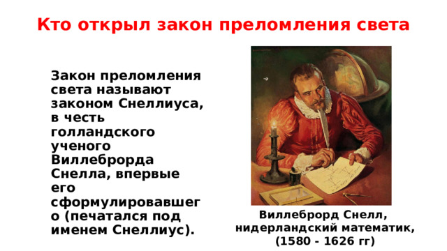 Кто открыл закон преломления света Закон преломления света называют законом Снеллиуса, в честь голландского ученого Виллеброрда Снелла, впервые его сформулировавшего (печатался под именем Снеллиус).  Виллеброрд Снелл, нидерландский математик, (1580 - 1626 гг) 