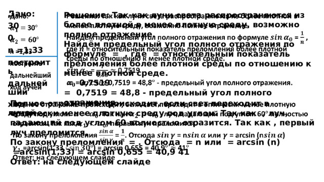   Решение: Так как лучи света распространяются из более плотной в менее плотную среду, возможно полное отражение.   Дано: Найдём предельный угол полного отражения по формуле = , где = относительный показатель преломления более плотной среды по отношению к менее плотной среде. 30  = 0,7519 0 = 0,7519 = 48,8 - предельный угол полного отражения.  n =1,33 построить дальнейший ход лучей  Полное отражение происходит, если свет переходит в оптически менее плотную среду под углом. Так как , луч, падающий под углом 60 полностью отразится. Так как , первый луч преломится.   По закону преломления = . Отсюда = n или = arcsin (n)  =arcsin(1,33) = arcsin 0,655 = 40,9 41 Ответ: на следующем слайде  