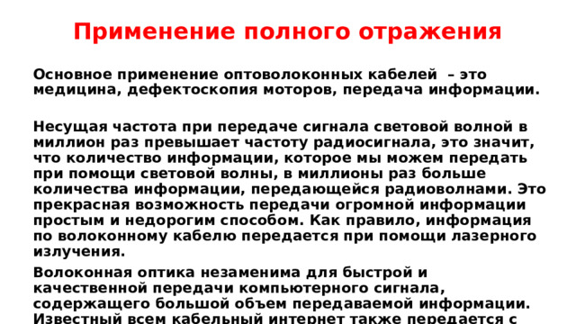 Применение полного отражения Основное применение  оптоволоконных кабелей – это медицина, дефектоскопия моторов, передача информации. Несущая частота при передаче сигнала световой волной в миллион раз превышает частоту радиосигнала, это значит, что количество информации, которое мы можем передать при помощи световой волны, в миллионы раз больше количества информации, передающейся радиоволнами. Это прекрасная возможность передачи огромной информации простым и недорогим способом. Как правило, информация по волоконному кабелю передается при помощи лазерного излучения. Волоконная оптика незаменима для быстрой и качественной передачи компьютерного сигнала, содержащего большой объем передаваемой информации. Известный всем кабельный интернет также передается с помощью оптоволоконных кабелей. Здесь электрические сигналы преобразуются в электромагнитные импульсы с помощью электрооптических преобразователей. 