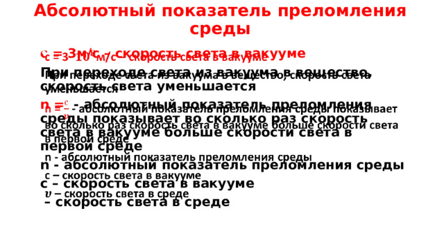 Абсолютный показатель преломления среды с = 3м/с – скорость света в вакууме   При переходе света из вакуума в вещество, скорость света уменьшается n = - абсолютный показатель преломления среды показывает во сколько раз скорость света в вакууме больше скорости света в первой среде n - абсолютный показатель преломления среды с – скорость света в вакууме – скорость света в среде 
