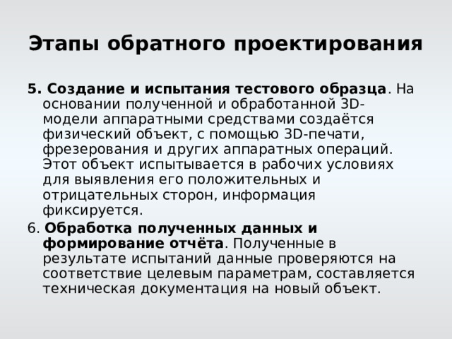 Этапы обратного проектирования 5. Создание и испытания тестового образца . На основании полученной и обработанной 3D-модели аппаратными средствами создаётся физический объект, с помощью 3D-печати, фрезерования и других аппаратных операций. Этот объект испытывается в рабочих условиях для выявления его положительных и отрицательных сторон, информация фиксируется. 6. Обработка полученных данных и формирование отчёта . Полученные в результате испытаний данные проверяются на соответствие целевым параметрам, составляется техническая документация на новый объект. 