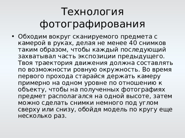 Технология фотографирования Обходим вокруг сканируемого предмета с камерой в руках, делая не менее 40 снимков таким образом, чтобы каждый последующий захватывал часть экспозиции предыдущего. Твоя траектория движения должна составлять по возможности ровную окружность. Во время первого прохода старайся держать камеру примерно на одном уровне по отношению к объекту, чтобы на полученных фотографиях предмет располагался на одной высоте, затем можно сделать снимки немного под углом сверху или снизу, обойдя модель по кругу еще несколько раз.  