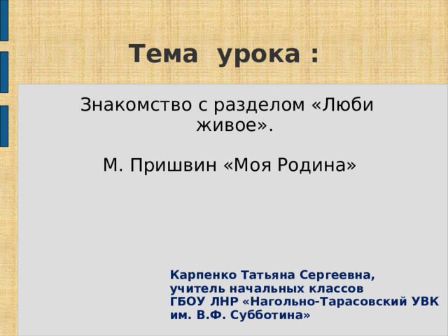 Тема  урока  : Знакомство с разделом «Люби живое».  М. Пришвин «Моя Родина» Карпенко Татьяна Сергеевна, учитель начальных классов ГБОУ ЛНР «Нагольно-Тарасовский УВК им. В.Ф. Субботина» 