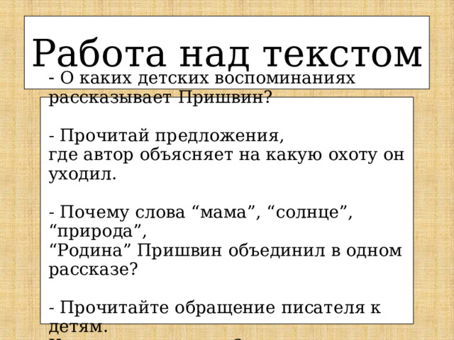 Работа над текстом - О каких детских воспоминаниях рассказывает Пришвин? - Прочитай предложения, где автор объясняет на какую охоту он уходил. - Почему слова “мама”, “солнце”, “природа”, “ Родина” Пришвин объединил в одном рассказе? - Прочитайте обращение писателя к детям. Как он вас называет? 