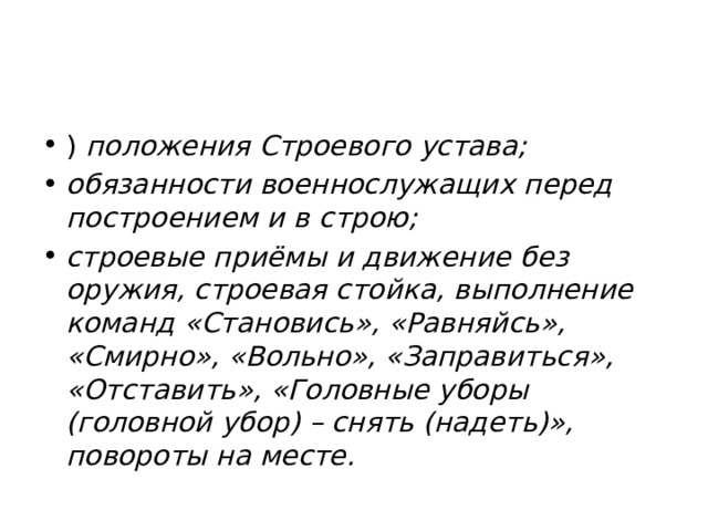 ) положения Строевого устава; обязанности военнослужащих перед построением и в строю; строевые приёмы и движение без оружия, строевая стойка, выполнение команд «Становись», «Равняйсь», «Смирно», «Вольно», «Заправиться», «Отставить», «Головные уборы (головной убор) – снять (надеть)», повороты на месте. 