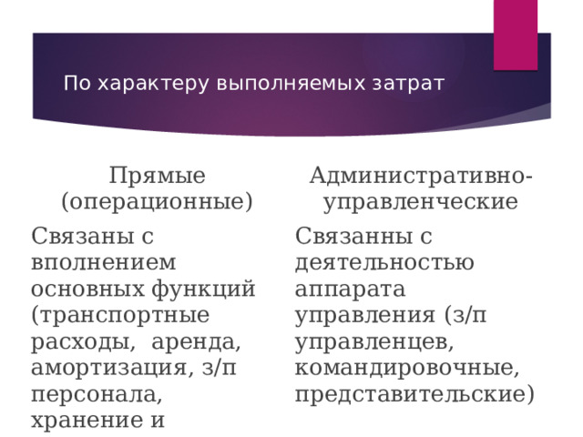 По характеру выполняемых затрат Прямые (операционные) Связаны с вполнением основных функций (транспортные расходы, аренда, амортизация, з/п персонала, хранение и подготовка товаров к продаже) Административно-управленческие Связанны с деятельностью аппарата управления (з/п управленцев, командировочные, представительские) 