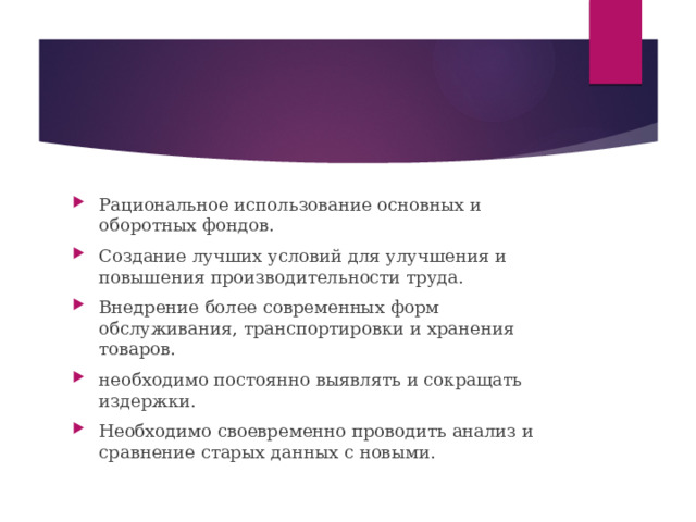 Рациональное использование основных и оборотных фондов. Создание лучших условий для улучшения и повышения производительности труда. Внедрение более современных форм обслуживания, транспортировки и хранения товаров. необходимо постоянно выявлять и сокращать издержки. Необходимо своевременно проводить анализ и сравнение старых данных с новыми. 