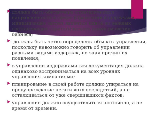 должна быть обеспечена стратегическая направленность в сфере управления издержками, минимизация затрат является одной из важных составляющих стратегического плана развития бизнеса;  должны быть четко определены объекты управления, поскольку невозможно говорить об управлении разными видами издержек, не зная причин их появления; в управлении издержками вся документация должна одинаково восприниматься на всех уровнях управления компаниями; планирование в своей работе должно упираться на предупреждение негативных последствий, а не отталкиваться от уже свершившихся фактов; управление должно осуществляться постоянно, а не время от времени. 