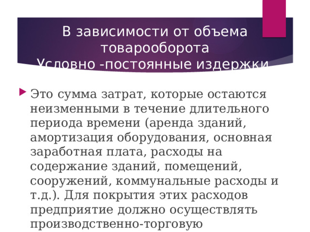 В зависимости от объема товарооборота  Условно -постоянные издержки. Это  сумма затрат, которые остаются неизменными в течение длительного периода времени (аренда зданий, амортизация оборудования, основная заработная плата, расходы на содержание зданий, помещений, сооружений, коммунальные расходы и т.д.). Для покрытия этих расходов предприятие должно осуществлять производственно-торговую деятельность, т.е. осуществлять производство и реализацию кулинарных блюд и товаров; 