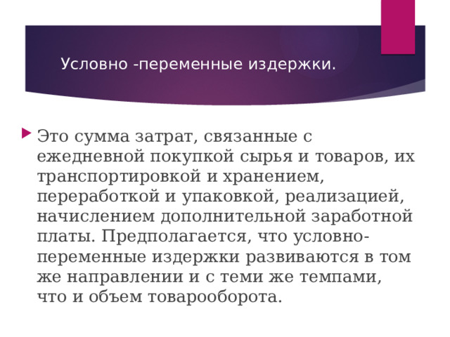 Условно -переменные издержки. Это  сумма затрат, связанные с ежедневной покупкой сырья и товаров, их транспортировкой и хранением, переработкой и упаковкой, реализацией, начислением дополнительной заработной платы. Предполагается, что условно-переменные издержки развиваются в том же направлении и с теми же темпами, что и объем товарооборота. 