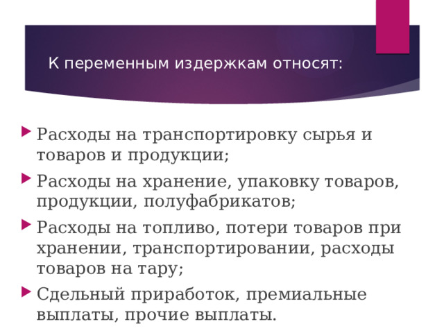 К переменным издержкам относят: Расходы на транспортировку сырья и товаров и продукции; Расходы на хранение, упаковку товаров, продукции, полуфабрикатов; Расходы на топливо, потери товаров при хранении, транспортировании, расходы товаров на тару; Сдельный приработок, премиальные выплаты, прочие выплаты.  