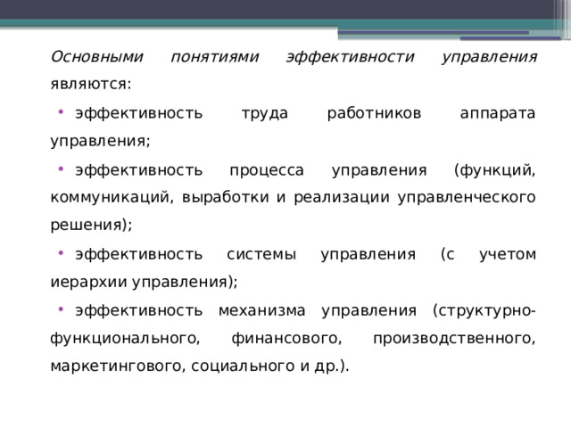 Основными понятиями эффективности управления являются: эффективность труда работников аппарата управления; эффективность процесса управления (функций, коммуникаций, выработки и реализации управленческого решения); эффективность системы управления (с учетом иерархии управления); эффективность механизма управления (структурно-функционального, финансового, производственного, маркетингового, социального и др.). 