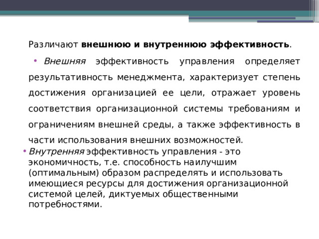 Различают внешнюю и внутреннюю эффективность . Внешняя эффективность управления определяет результативность менеджмента, характеризует степень достижения организацией ее цели, отражает уровень соответствия организационной системы требованиям и ограничениям внешней среды, а также эффективность в части использования внешних возможностей. Внутренняя эффективность управления - это экономичность, т.е. способность наилучшим (оптимальным) образом распределять и использовать имеющиеся ресурсы для достижения организационной системой целей, диктуемых общественными потребностями. 