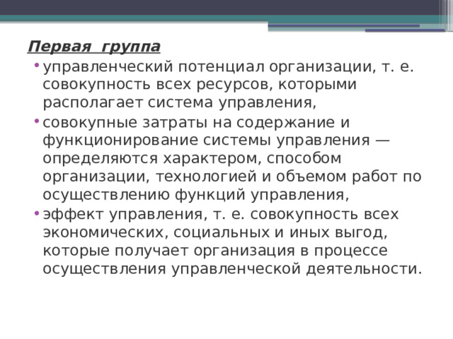 Первая группа управленческий потенциал организации, т. е. совокупность всех ресурсов, которыми располагает система управления, совокупные затраты на содержание и функционирование системы управления — определяются характером, способом организации, технологией и объемом работ по осуществлению функций управления, эффект управления, т. е. совокупность всех экономических, социальных и иных выгод, которые получает организация в процессе осуществления управленческой деятельности.   