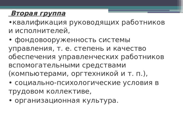  Вторая группа • квалификация руководящих работников и исполнителей, • фондовооруженность системы управления, т. е. степень и качество обеспечения управленческих работников вспомо­гательными средствами (компьютерами, оргтехникой и т. п.), • социально-психологические условия в трудовом коллективе, • организационная культура.    
