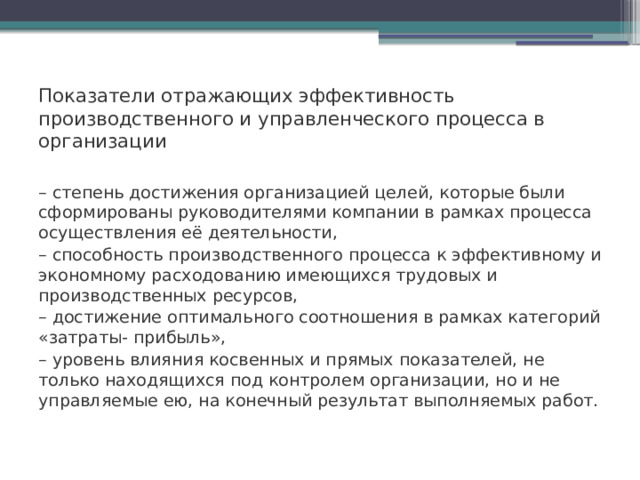 Показатели отражающих эффективность производственного и управленческого процесса в организации  – степень достижения организацией целей, которые были сформированы руководителями компании в рамках процесса осуществления её деятельности, – способность производственного процесса к эффективному и экономному расходованию имеющихся трудовых и производственных ресурсов, – достижение оптимального соотношения в рамках категорий «затраты- прибыль», – уровень влияния косвенных и прямых показателей, не только находящихся под контролем организации, но и не управляемые ею, на конечный результат выполняемых работ.    