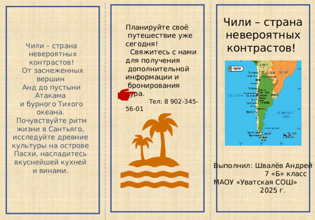 Чили – страна  невероятных контрастов! Планируйте своё  путешествие уже сегодня!  Свяжитесь с нами для получения  дополнительной информации и  бронирования тура.  Тел: 8 902-345-56-01 Чили – страна  невероятных контрастов!  От заснеженных вершин Анд до пустыни Атакама и бурного Тихого океана.  Почувствуйте ритм жизни в Сантьяго, исследуйте древние культуры на острове Пасхи, насладитесь вкуснейшей кухней и винами. Выполнил: Швалёв Андрей  7 «Б» класс МАОУ «Уватская СОШ»  2025 г. 