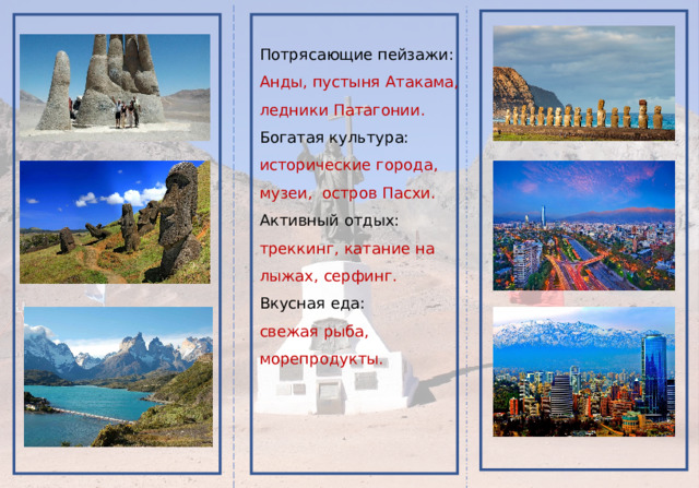 Потрясающие пейзажи: Анды, пустыня Атакама, ледники Патагонии. Богатая культура: исторические города, музеи, остров Пасхи. Активный отдых: треккинг, катание на лыжах, серфинг. Вкусная еда: свежая рыба, морепродукты. 