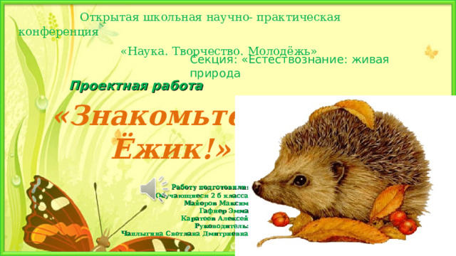                  Открытая школьная научно- практическая конференция                              «Наука. Творчество. Молодёжь» Секция: «Естествознание: живая природа Проектная работа «Знакомьтесь:  Ёжик!»      Работу подготовили: Обучающиеся 2 б класса Майоров Максим Гафнер Эмма Каратеев Алексей Руководитель: Чаплыгина Светлана Дмитриевна                                         