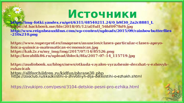 Источники https://img-fotki.yandex.ru/get/6311/48540211.24/0_b9f30_2a2c8881_L  https://d.backbook.me/file/2018/05/12/af/full_56bf0978d9.jpg  http://www.reignbeauxfilms.com/wp-content/uploads/2015/09/rainbowbutterflies-210x210.png  https://www.superprof.es/imagenes/anuncios/clases-particular-clases-apoyo-fisica-quimica-matematicas-economicas.jpg  https://kak2z.ru/my_img/img/2017/07/14/85526.png  http://korablik86.ru/upload/iblock/8fa/2017-07-14_115719.jpg   https://audiobook.uz/blogs/news/otkuda-vzyalos-vyrazhenie-derzhat-v-ezhovyh-rukavicah  https://allforchildren.ru/kidfun/phrase30.php     https://zooclub.ru/skazki/stihi-o-zhivotnyh-dlja-detei/stihi-o-ezhakh.shtml https://zvukipro.com/pesni/3104-detskie-pesni-pro-ezhika.html 