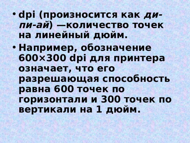 dpi (произносится как ди-пи-ай ) —количество точек на линейный дюйм. Например, обозначение 600×300 dpi для принтера означает, что его разрешающая способность равна 600 точек по горизонтали и 300 точек по вертикали на 1 дюйм. 