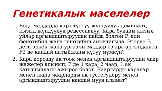 Генетикалык маселелер Бодо малдарда кара түстүү жүндүүлүк доминант, кызыл жүндүүлүк рецессивдүү. Кара буканы кызыл уйлар аргындаштыруудан пайда болгон F, дин фенотибин жана генотибин аныктагыла. Эгерде F, деги эркек жана ургаачы малдар өз ара аргындашса, F2 де кандай натыйжаны күтүү мүмкүн? Кара корозду ак тоок менен аргындаштыруудан чаар жежелер алынып, F де 1 кара, 2 чаар, 1 ак катышындагы ажыроо болот. Чаарларды каралар менен жана чаарларды ак тустегулеру менен аргындаштыруудан кандай муун алынат? 