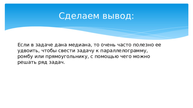 Cделаем вывод: Если в задаче дана медиана, то очень часто полезно ее удвоить, чтобы свести задачу к параллелограмму, ромбу или прямоугольнику, с помощью чего можно решать ряд задач. 