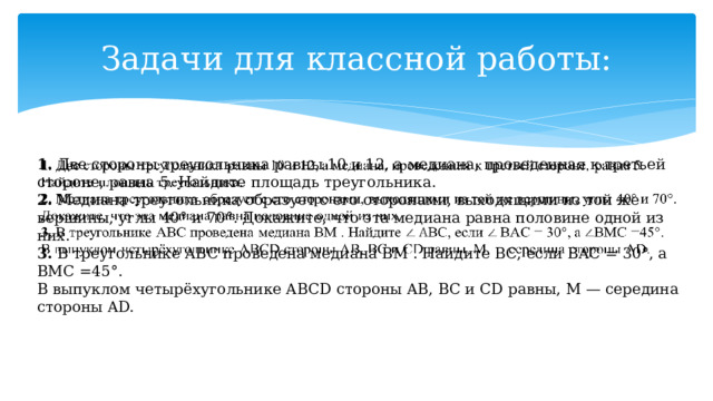Задачи для классной работы: 1. Две стороны треугольника равны 10 и 12, а медиана, проведенная к третьей стороне, равна 5. Найдите площадь треугольника.   2. Медиана треугольника образует с его сторонами, выходящими из той же вершины, углы 40° и 70°. Докажите, что эта медиана равна половине одной из них. 3. В треугольнике ABC проведена медиана BM . Найдите BC, если BAC = 30°, а BMC =45°. В выпуклом четырёхугольнике ABCD стороны AB, BC и CD равны, M — середина стороны AD. 