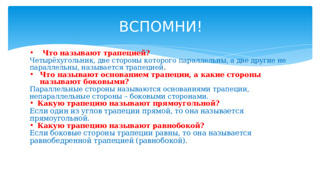ВСПОМНИ! Что называют трапецией? Четырёхугольник, две стороны которого параллельны, а две другие не параллельны, называется трапецией . Что называют основанием трапеции, а какие стороны называют боковыми? Параллельные стороны называются основаниями трапеции, непараллельные стороны – боковыми сторонами. Какую трапецию называют прямоугольной? Если один из углов трапеции прямой, то она называется прямоугольной. Какую трапецию называют равнобокой? Если боковые стороны трапеции равны, то она называется равнобедренной трапецией (равнобокой).   