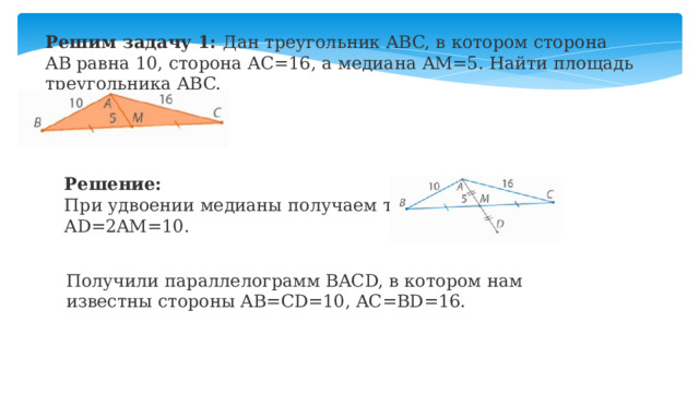 Решим задачу 1: Дан треугольник ABC, в котором сторона AB равна 10, сторона AC=16, а медиана AM=5. Найти площадь треугольника ABC.        Решение: При удвоении медианы получаем точку D:  AD=2AM=10. Получили параллелограмм BACD, в котором нам известны стороны AB=CD=10, AC=BD=16. 