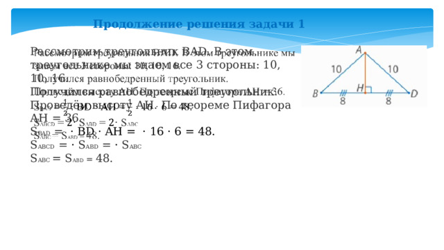 Продолжение решения задачи 1 Рассмотрим треугольник BAD. В этом треугольнике мы знаем все 3 стороны: 10, 10, 16.   Получился равнобедренный треугольник. Проведём высоту АН. По теореме Пифагора АН = 36. S BAD = · BD · AH =  · 16 · 6 = 48. S ABCD = · S ABD = · S ABC   S ABC = S ABD = 48. 
