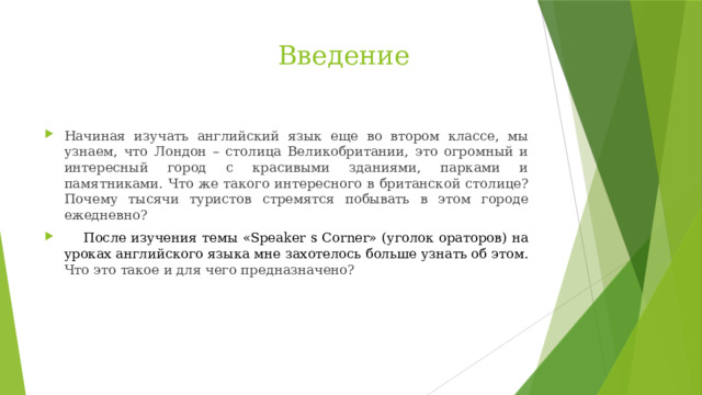  Введение   Начиная изучать английский язык еще во втором классе, мы узнаем, что Лондон – столица Великобритании, это огромный и интересный город с красивыми зданиями, парками и памятниками. Что же такого интересного в британской столице? Почему тысячи туристов стремятся побывать в этом городе ежедневно?  После изучения темы «Speaker s Corner» (уголок ораторов) на уроках английского языка мне захотелось больше узнать об этом. Что это такое и для чего предназначено? 