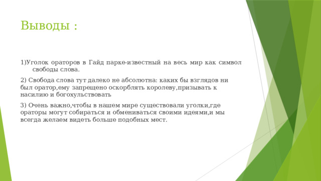Выводы :   1)Уголок ораторов в Гайд парке-известный на весь мир как символ свободы слова. 2) Свобода слова тут далеко не абсолютна: каких бы взглядов ни был оратор,ему запрещено оскорблять королеву,призывать к насилию и богохульствовать 3) Очень важно,чтобы в нашем мире существовали уголки,где ораторы могут собираться и обмениваться своими идеями,и мы всегда желаем видеть больше подобных мест. 