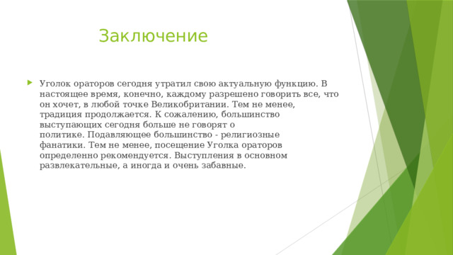  Заключение Уголок ораторов сегодня утратил свою актуальную функцию. В настоящее время, конечно, каждому разрешено говорить все, что он хочет, в любой точке Великобритании. Тем не менее, традиция продолжается. К сожалению, большинство выступающих сегодня больше не говорят о политике. Подавляющее большинство - религиозные фанатики. Тем не менее, посещение Уголка ораторов определенно рекомендуется. Выступления в основном развлекательные, а иногда и очень забавные.  