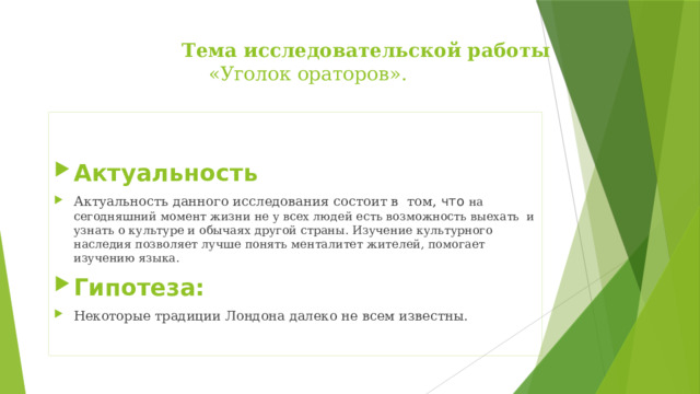  Тема исследовательской работы    «Уголок ораторов».   Актуальность Актуальность данного исследования состоит в том, что на сегодняшний момент жизни не у всех людей есть возможность выехать и узнать о культуре и обычаях другой страны. Изучение культурного наследия позволяет лучше понять менталитет жителей, помогает изучению языка. Гипотеза: Некоторые традиции Лондона далеко не всем известны. 