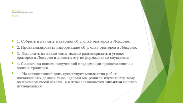  Цель работы :  Расширить знания о традициях в Лондоне .   Задачи:      1. Собрать и изучить материал об уголке ораторов в Лондоне. 2. Проанализировать информацию об уголке ораторов в Лондоне. 3. Выяснить на какие темы можно разговаривать в уголке ораторов в Лондоне и донести эту информацию до слушателя. 4. Создать на основе полученной информации представление о данной традиции.  На сегодняшний день существует множество работ, посвященных данной теме. Однако мы решили изучить эту тему на примере своей школы, и в этом заключается новизна нашего исследования 