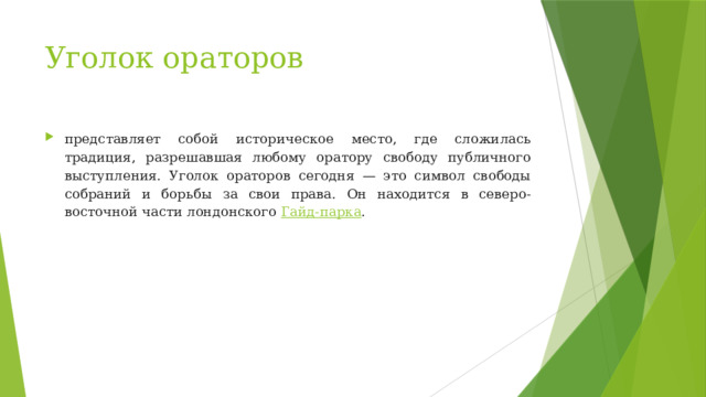 Уголок ораторов   представляет собой историческое место, где сложилась традиция, разрешавшая любому оратору свободу публичного выступления. Уголок ораторов сегодня — это символ свободы собраний и борьбы за свои права. Он находится в северо-восточной части лондонского  Гайд-парка . 