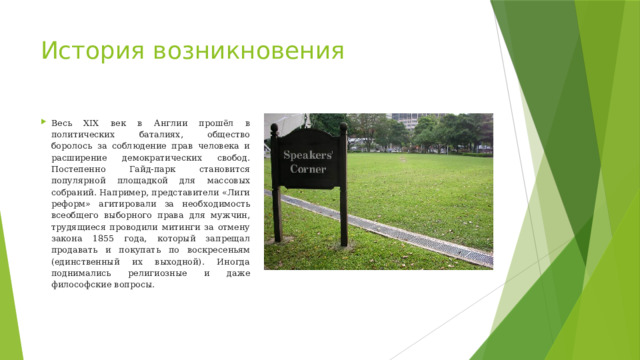 История возникновения Весь XIX век в Англии прошёл в политических баталиях, общество боролось за соблюдение прав человека и расширение демократических свобод. Постепенно Гайд-парк становится популярной площадкой для массовых собраний. Например, представители «Лиги реформ» агитировали за необходимость всеобщего выборного права для мужчин, трудящиеся проводили митинги за отмену закона 1855 года, который запрещал продавать и покупать по воскресеньям (единственный их выходной). Иногда поднимались религиозные и даже философские вопросы.  