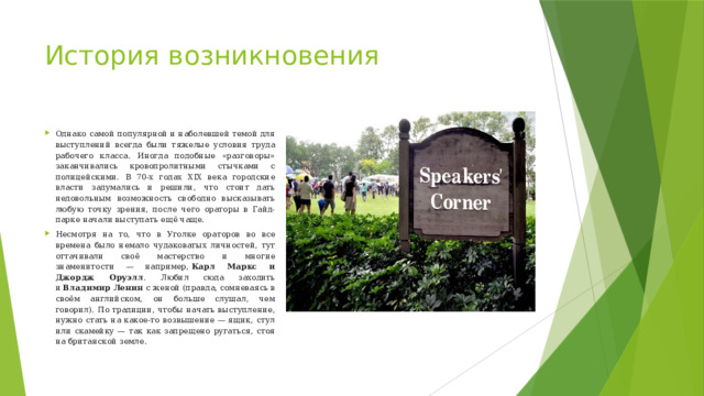 История возникновения Однако самой популярной и наболевшей темой для выступлений всегда были тяжелые условия труда рабочего класса. Иногда подобные «разговоры» заканчивались кровопролитными стычками с полицейскими. В 70-х годах XIX века городские власти задумались и решили, что стоит дать недовольным возможность свободно высказывать любую точку зрения, после чего ораторы в Гайд-парке начали выступать ещё чаще. Несмотря на то, что в Уголке ораторов во все времена было немало чудаковатых личностей, тут оттачивали своё мастерство и многие знаменитости — например,  Карл Маркс и Джордж Оруэлл . Любил сюда заходить и  Владимир Ленин  с женой (правда, сомневаясь в своём английском, он больше слушал, чем говорил). По традиции, чтобы начать выступление, нужно стать на какое-то возвышение — ящик, стул или скамейку — так как запрещено ругаться, стоя на британской земле. 