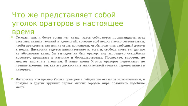 Что же представляет собой уголок ораторов в настоящее время Сегодня, как и более сотни лет назад, здесь собираются пропагандисты всех экстравагантных течений и идеологий, которые ещё недостаточно состоятельны, чтобы арендовать зал или не столь популярны, чтобы получить свободный доступ к медиа. Дискуссии ведутся цивилизованно и, кстати, свобода слова тут далеко не абсолютна: каких бы взглядов ни был оратор, ему запрещено оскорблять королеву, призывать к насилию и богохульствовать. Последнее, впрочем, не мешает выступать атеистам. В наше время Уголок ораторов переживает не лучшие времена, так как все дискуссии в значительной степени переместились в интернет. Интересно, что пример Уголка ораторов в Гайд-парке оказался заразительным, и позднее в других крупных парках многих городов мира появились подобные места. 