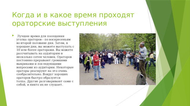 Когда и в какое время проходят ораторские выступления   Лучшее время для посещения уголка ораторов - по воскресеньям во второй половине дня. Затем, в хорошие дни, вы можете выступать с 10 или более ораторами. Вы можете рассчитывать на аудиторию в несколько сотен человек. Ораторов постоянно прерывают громкими выкриками и последующими вопросами из аудитории. Некоторые ораторы реагируют на это очень сообразительно. Вокруг хороших ораторов быстро образуется толпа. Другие разговаривают сами с собой, и никто их не слушает. 