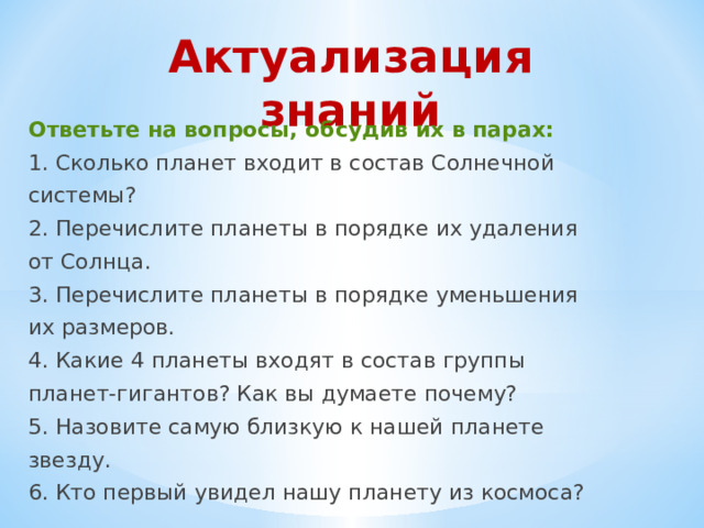 Актуализация знаний Ответьте на вопросы, обсудив их в парах: 1. Сколько планет входит в состав Солнечной системы? 2. Перечислите планеты в порядке их удаления от Солнца. 3. Перечислите планеты в порядке уменьшения их размеров. 4. Какие 4 планеты входят в состав группы планет-гигантов? Как вы думаете почему? 5. Назовите самую близкую к нашей планете звезду. 6. Кто первый увидел нашу планету из космоса? 