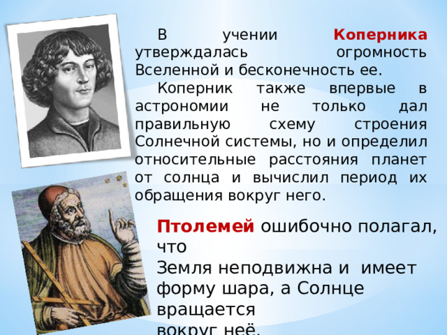 В учении Коперника утверждалась огромность Вселенной и бесконечность ее. Коперник также впервые в астрономии не только дал правильную схему строения Солнечной системы, но и определил относительные расстояния планет от солнца и вычислил период их обращения вокруг него. Птолемей ошибочно полагал, что Земля неподвижна и имеет форму шара, а Солнце вращается вокруг неё. 