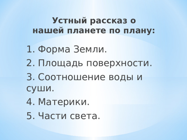 Устный рассказ о  нашей планете по плану:   1. Форма Земли. 2. Площадь поверхности. 3. Соотношение воды и суши. 4. Материки. 5. Части света. 